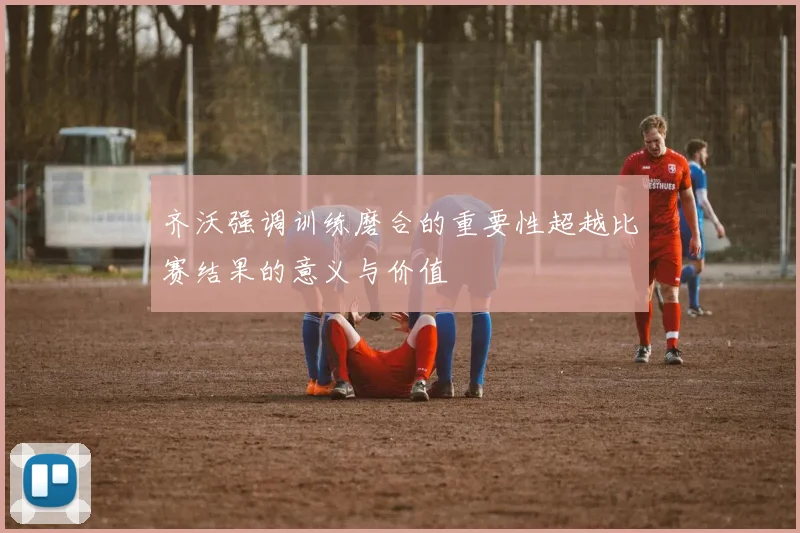 齐沃强调训练磨合的重要性超越比赛结果的意义与价值